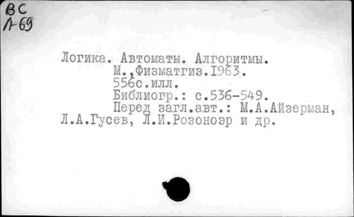 ﻿вс
/ИЗ
Логика. Автоматы. Алгоритмы.
М..Физматгиз.1963.
556с.илл.
Библиогр.: с.536-549.
Перед загл.авт.: М.А.Айзерман, Л.А.Гусев, Л.И.Розоноэр и др.